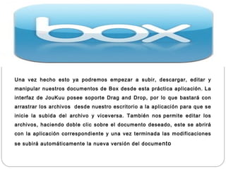 Una vez hecho esto ya podremos empezar a subir, descargar, editar y
manipular nuestros documentos de Box desde esta práctica aplicación. La
interfaz de JouKuu posee soporte Drag and Drop, por lo que bastará con
arrastrar los archivos  desde nuestro escritorio a la aplicación para que se
inicie la subida del archivo y viceversa. También nos permite editar los
archivos, haciendo doble clic sobre el documento deseado, este se abrirá
con la aplicación correspondiente y una vez terminada las modificaciones

se subirá automáticamente la nueva versión del docume nto
 