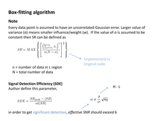 Box-fitting algorithm
Note
Every data point is assumed to have an uncorrelated Gaussian error. Larger value of
variance (σ) means smaller influence/weight (w). If the value of σ is assumed to be
constant then SR can be defined as
Implemented in
original code
n = number of data in L region
N = total number of data
Signal Detection Efficiency (SDE)
Author define this parameter,
in order to get significant detection, effective SNR should exceed 6
H - L
 