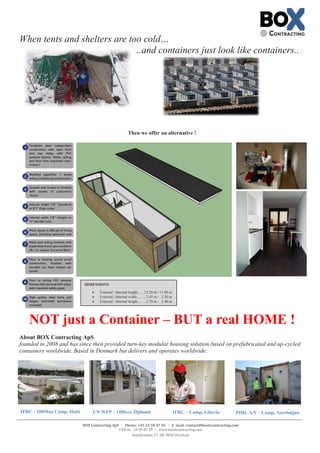 BOX Contracting ApS  Phone: +45 22 50 47 56  E -mail: contact@boxitcontracting.com
CVR-nr.: 34 49 09 29  www.boxitcontracting.com
Nejstbrinken 27, DK-9850 Hirtshals
When tents and shelters are too cold…
..and containers just look like containers..
Then we offer an alternative !
NOT just a Container – BUT a real HOME !
About BOX Contracting ApS
founded in 2008 and has since then provided turn-key modular housing solution based on prefabricated and up-cycled
containers worldwide. Based in Denmark but delivers and operates worldwide.
DIMENSIONS
 External / Internal lenght.......12.20 m / 11.90 m
 External / Internal width ........2.45 m / 2.20 m
 External / Internal height.........2.70 m / 2.40 m
IFRC - 100Man Camp, Haiti UN WFP – Offices, Djibouti IFRC – Camp, Liberia PIHL A/S – Camp, Azerbaijan
 