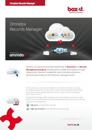 Omnidox Records Manager




Omnidox
Records Manager




              Omnidox is an award winning Cloud based family of Document and Records
              Management products. Providing secure, audited functionality to include
              categorisation, retention management, search, retrieval and business
              processing functionality, for both electronic and paper records.




              Omnidox offers a low cost of entry and rapid Return on Investment. Omnidox is used today
              by a rapidly growing number of customers both large and small, including blue chip corporations
              such as Virgin, Santander, Barclays, Babcock Brown and a number of Government Agencies
              such as Treasury Solicitors.
              Omnidox Records Manager enables a single view of an enterprises paper records across multiple
              locations as well as providing Document Lifecycle Management for paper based records. A summary
              of key features is illustrated below:

              		 secure and audited Web functionality.
                Fully

              		Single view of records across multiple Box-it and customer sites.




                                                                                   boxit.co.uk
 