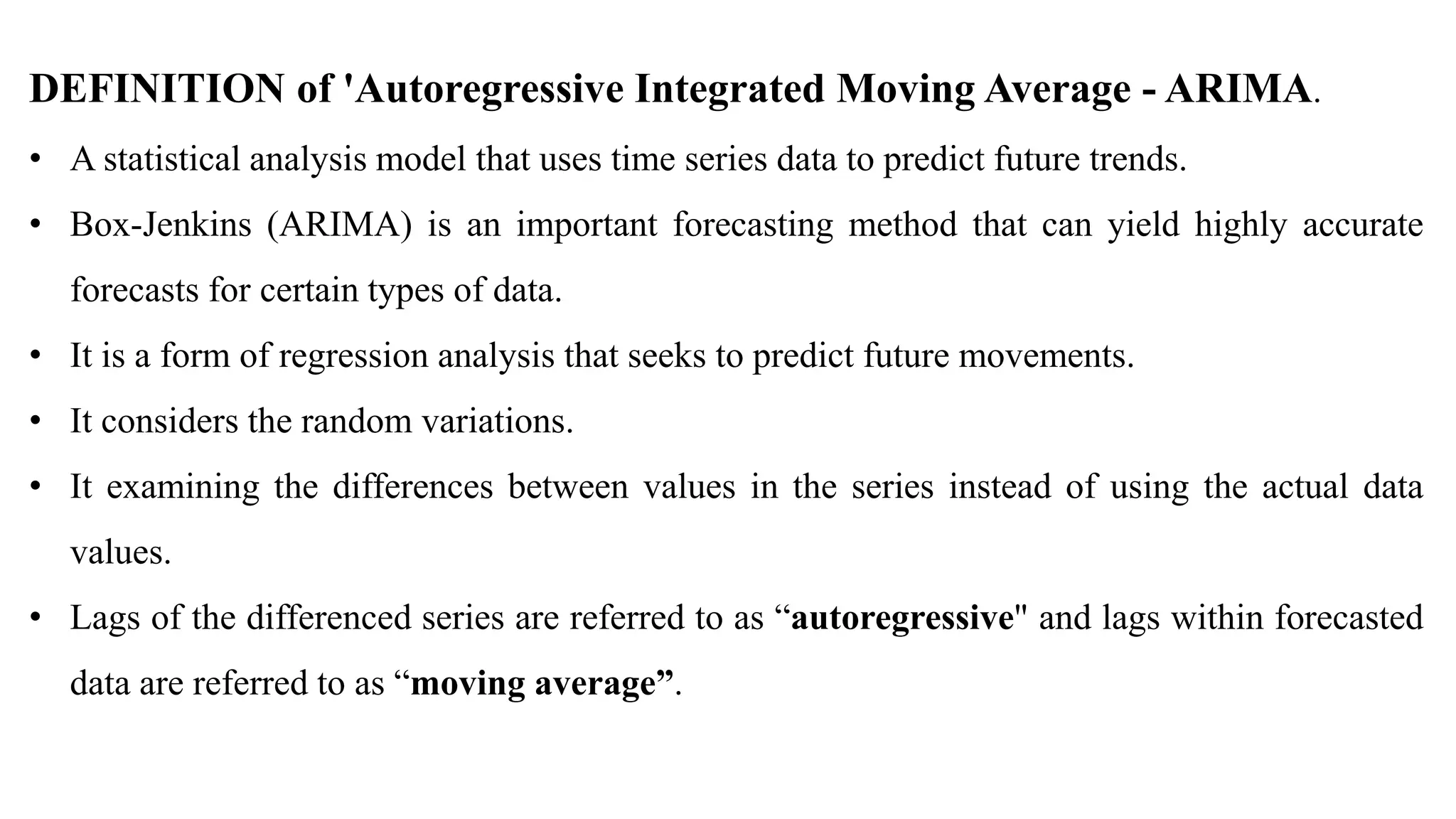 DEFINITION of 'Autoregressive Integrated Moving Average - ARIMA.
• A statistical analysis model that uses time series data to predict future trends.
• Box-Jenkins (ARIMA) is an important forecasting method that can yield highly accurate
forecasts for certain types of data.
• It is a form of regression analysis that seeks to predict future movements.
• It considers the random variations.
• It examining the differences between values in the series instead of using the actual data
values.
• Lags of the differenced series are referred to as “autoregressive" and lags within forecasted
data are referred to as “moving average”.
 