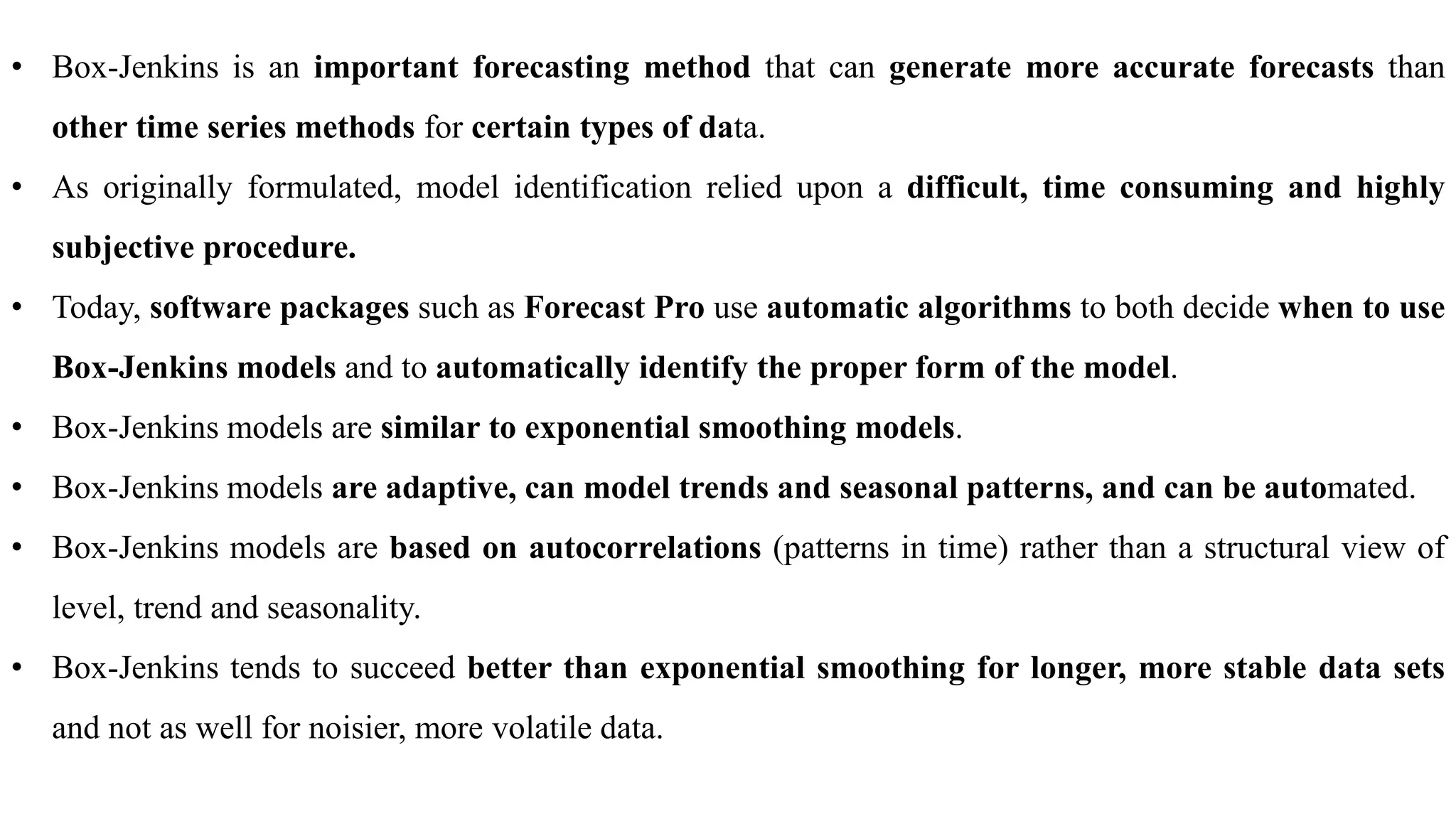 • Box-Jenkins is an important forecasting method that can generate more accurate forecasts than
other time series methods for certain types of data.
• As originally formulated, model identification relied upon a difficult, time consuming and highly
subjective procedure.
• Today, software packages such as Forecast Pro use automatic algorithms to both decide when to use
Box-Jenkins models and to automatically identify the proper form of the model.
• Box-Jenkins models are similar to exponential smoothing models.
• Box-Jenkins models are adaptive, can model trends and seasonal patterns, and can be automated.
• Box-Jenkins models are based on autocorrelations (patterns in time) rather than a structural view of
level, trend and seasonality.
• Box-Jenkins tends to succeed better than exponential smoothing for longer, more stable data sets
and not as well for noisier, more volatile data.
 