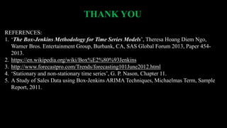 THANK YOU
REFERENCES:
1. ‘The Box-Jenkins Methodology for Time Series Models’, Theresa Hoang Diem Ngo,
Warner Bros. Entertainment Group, Burbank, CA, SAS Global Forum 2013, Paper 454-
2013.
2. https://en.wikipedia.org/wiki/Box%E2%80%93Jenkins
3. http://www.forecastpro.com/Trends/forecasting101June2012.html
4. ‘Stationary and non-stationary time series’, G. P. Nason, Chapter 11.
5. A Study of Sales Data using Box-Jenkins ARIMA Techniques, Michaelmas Term, Sample
Report, 2011.
 