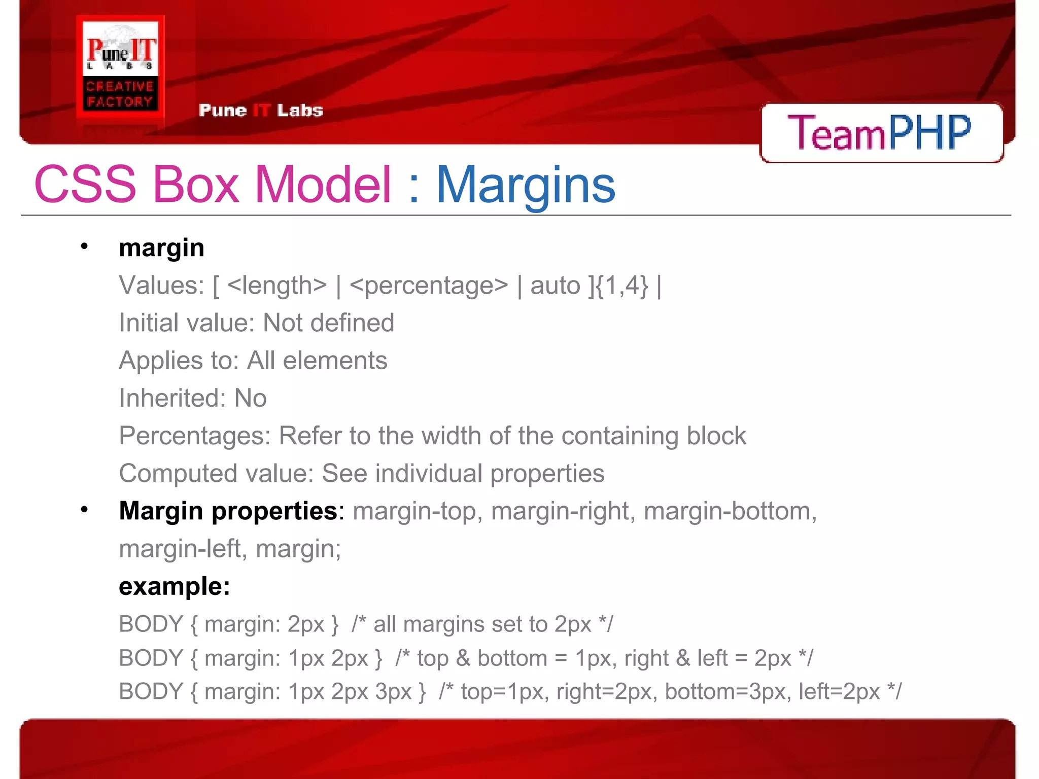 CSS Box Model  : Margins margin Values: [ <length> | <percentage> | auto ]{1,4} | Initial value: Not defined Applies to: All elements Inherited: No Percentages: Refer to the width of the containing block Computed value: See individual properties Margin properties :  margin-top, margin-right, margin-bottom, margin-left, margin;  example: BODY { margin: 2px }  /* all margins set to 2px */ BODY { margin: 1px 2px }  /* top & bottom = 1px, right & left = 2px */ BODY { margin: 1px 2px 3px }  /* top=1px, right=2px, bottom=3px, left=2px */ 