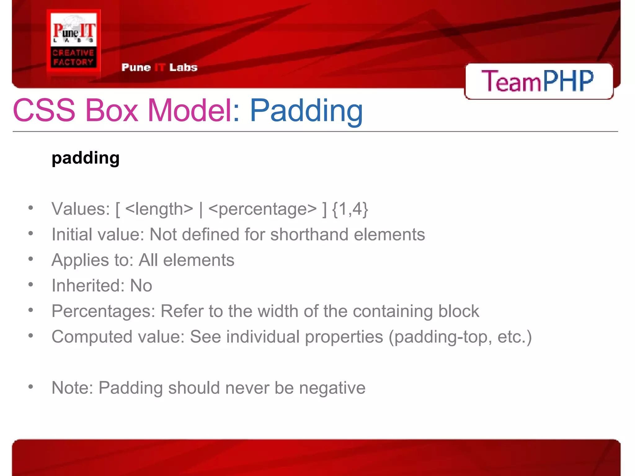 CSS Box Model : Padding padding Values: [ <length> | <percentage> ] {1,4} Initial value: Not defined for shorthand elements Applies to: All elements Inherited: No Percentages: Refer to the width of the containing block Computed value: See individual properties (padding-top, etc.) Note: Padding should never be negative 