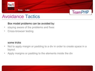 Avoidance   Tactics Box model problems can be avoided by: staying aware of the problems and fixes Cross-browser testing some tricks Not to apply margin or padding to a div in order to create space in a layout. Apply margins or padding to the elements inside the div 