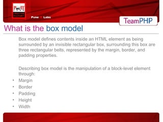 What is the  box model Box model defines contents inside an HTML element as being surrounded by an invisible rectangular box, surrounding this box are three rectangular belts, represented by the margin, border, and padding properties.  Describing box model is the manipulation of a block-level element through: Margin Border Padding Height Width 