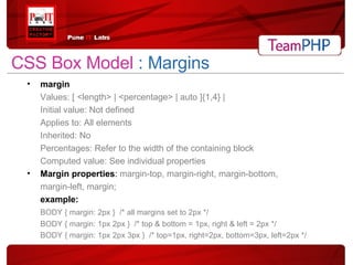 CSS Box Model  : Margins margin Values: [ <length> | <percentage> | auto ]{1,4} | Initial value: Not defined Applies to: All elements Inherited: No Percentages: Refer to the width of the containing block Computed value: See individual properties Margin properties :  margin-top, margin-right, margin-bottom, margin-left, margin;  example: BODY { margin: 2px }  /* all margins set to 2px */ BODY { margin: 1px 2px }  /* top & bottom = 1px, right & left = 2px */ BODY { margin: 1px 2px 3px }  /* top=1px, right=2px, bottom=3px, left=2px */ 