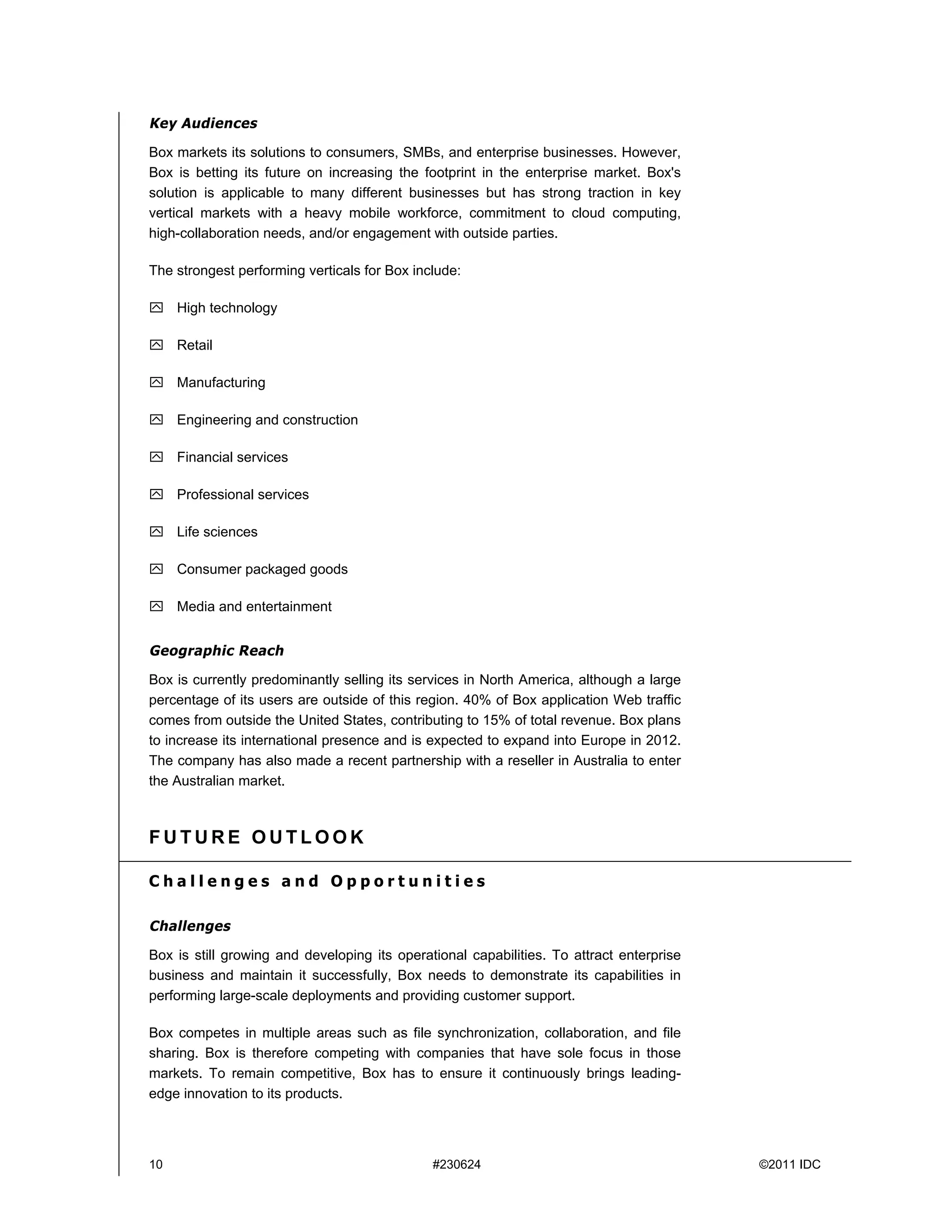 Key Audiences

Box markets its solutions to consumers, SMBs, and enterprise businesses. However,
Box is betting its future on increasing the footprint in the enterprise market. Box's
solution is applicable to many different businesses but has strong traction in key
vertical markets with a heavy mobile workforce, commitment to cloud computing,
high-collaboration needs, and/or engagement with outside parties.

The strongest performing verticals for Box include:

 High technology

 Retail

 Manufacturing

 Engineering and construction

 Financial services

 Professional services

 Life sciences

 Consumer packaged goods

 Media and entertainment


Geographic Reach

Box is currently predominantly selling its services in North America, although a large
percentage of its users are outside of this region. 40% of Box application Web traffic
comes from outside the United States, contributing to 15% of total revenue. Box plans
to increase its international presence and is expected to expand into Europe in 2012.
The company has also made a recent partnership with a reseller in Australia to enter
the Australian market.



FUTURE OUTLOOK

Challenges and Opportunities

Challenges

Box is still growing and developing its operational capabilities. To attract enterprise
business and maintain it successfully, Box needs to demonstrate its capabilities in
performing large-scale deployments and providing customer support.

Box competes in multiple areas such as file synchronization, collaboration, and file
sharing. Box is therefore competing with companies that have sole focus in those
markets. To remain competitive, Box has to ensure it continuously brings leading-
edge innovation to its products.




10                                            #230624                                     ©2011 IDC
 