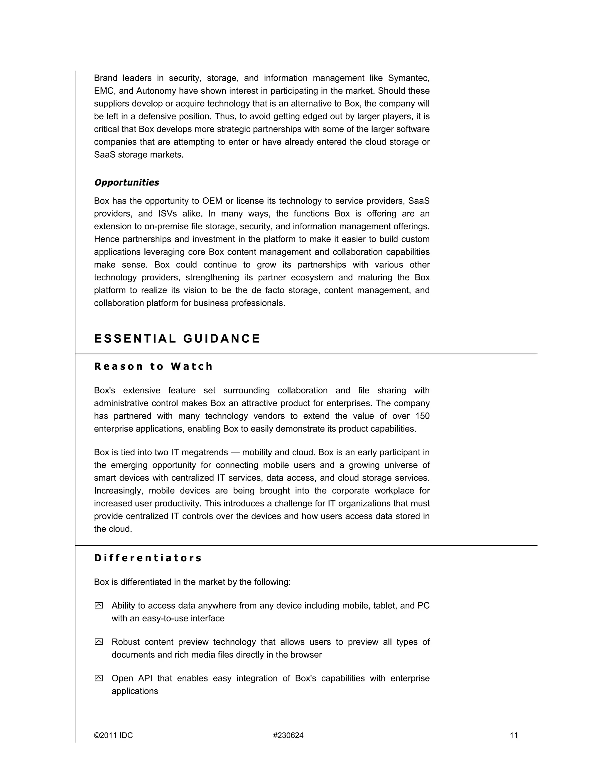 Brand leaders in security, storage, and information management like Symantec,
EMC, and Autonomy have shown interest in participating in the market. Should these
suppliers develop or acquire technology that is an alternative to Box, the company will
be left in a defensive position. Thus, to avoid getting edged out by larger players, it is
critical that Box develops more strategic partnerships with some of the larger software
companies that are attempting to enter or have already entered the cloud storage or
SaaS storage markets.


Opportunities

Box has the opportunity to OEM or license its technology to service providers, SaaS
providers, and ISVs alike. In many ways, the functions Box is offering are an
extension to on-premise file storage, security, and information management offerings.
Hence partnerships and investment in the platform to make it easier to build custom
applications leveraging core Box content management and collaboration capabilities
make sense. Box could continue to grow its partnerships with various other
technology providers, strengthening its partner ecosystem and maturing the Box
platform to realize its vision to be the de facto storage, content management, and
collaboration platform for business professionals.



ESSENTIAL GUIDANCE

Reason to Watch

Box's extensive feature set surrounding collaboration and file sharing with
administrative control makes Box an attractive product for enterprises. The company
has partnered with many technology vendors to extend the value of over 150
enterprise applications, enabling Box to easily demonstrate its product capabilities.

Box is tied into two IT megatrends — mobility and cloud. Box is an early participant in
the emerging opportunity for connecting mobile users and a growing universe of
smart devices with centralized IT services, data access, and cloud storage services.
Increasingly, mobile devices are being brought into the corporate workplace for
increased user productivity. This introduces a challenge for IT organizations that must
provide centralized IT controls over the devices and how users access data stored in
the cloud.


Differentiators

Box is differentiated in the market by the following:

 Ability to access data anywhere from any device including mobile, tablet, and PC
  with an easy-to-use interface

 Robust content preview technology that allows users to preview all types of
  documents and rich media files directly in the browser

 Open API that enables easy integration of Box's capabilities with enterprise
  applications



©2011 IDC                                       #230624                                      11
 
