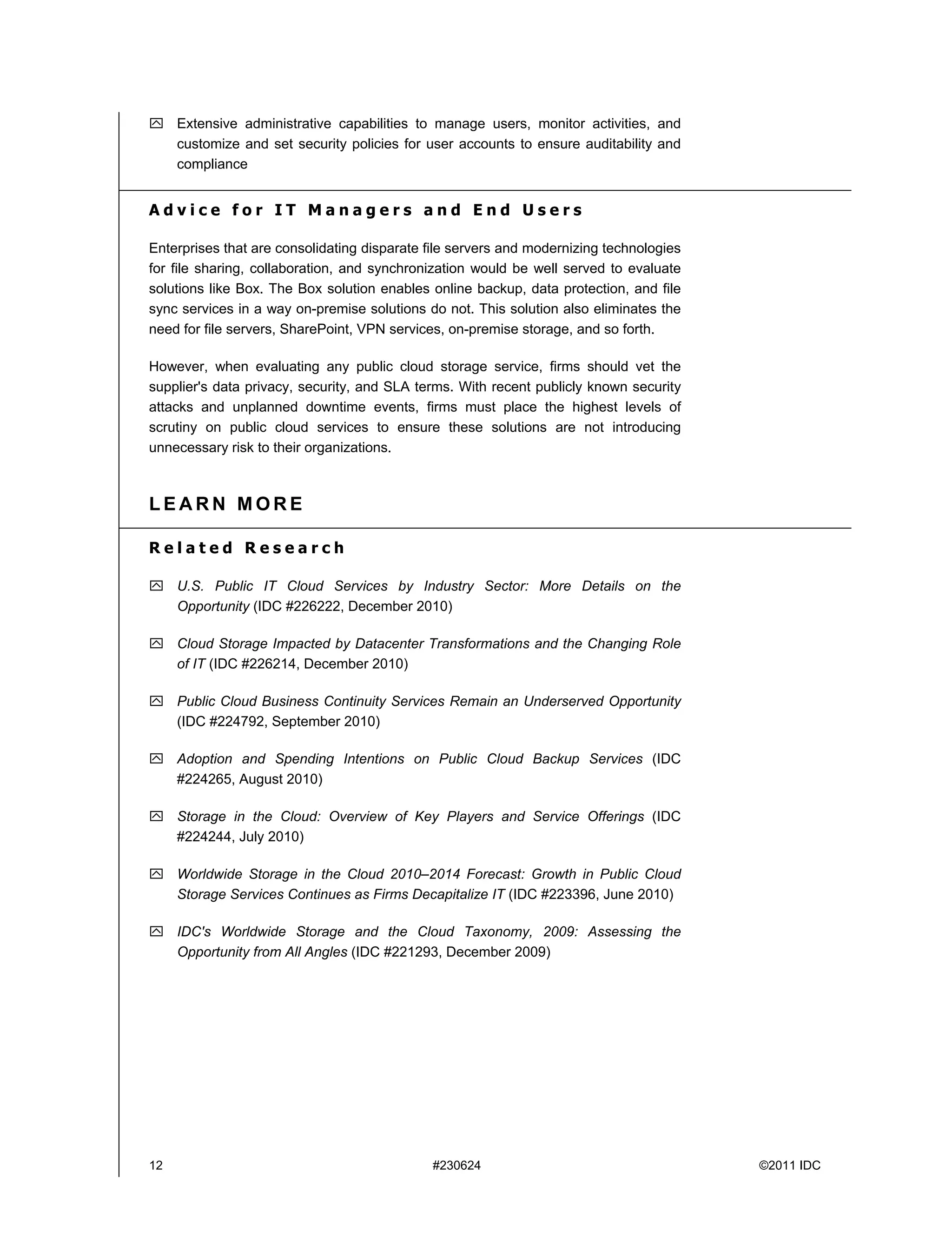  Extensive administrative capabilities to manage users, monitor activities, and
  customize and set security policies for user accounts to ensure auditability and
  compliance


Advice for IT Managers and End Users

Enterprises that are consolidating disparate file servers and modernizing technologies
for file sharing, collaboration, and synchronization would be well served to evaluate
solutions like Box. The Box solution enables online backup, data protection, and file
sync services in a way on-premise solutions do not. This solution also eliminates the
need for file servers, SharePoint, VPN services, on-premise storage, and so forth.

However, when evaluating any public cloud storage service, firms should vet the
supplier's data privacy, security, and SLA terms. With recent publicly known security
attacks and unplanned downtime events, firms must place the highest levels of
scrutiny on public cloud services to ensure these solutions are not introducing
unnecessary risk to their organizations.



LEARN MORE

Related Research

 U.S. Public IT Cloud Services by Industry Sector: More Details on the
  Opportunity (IDC #226222, December 2010)

 Cloud Storage Impacted by Datacenter Transformations and the Changing Role
  of IT (IDC #226214, December 2010)

 Public Cloud Business Continuity Services Remain an Underserved Opportunity
  (IDC #224792, September 2010)

 Adoption and Spending Intentions on Public Cloud Backup Services (IDC
  #224265, August 2010)

 Storage in the Cloud: Overview of Key Players and Service Offerings (IDC
  #224244, July 2010)

 Worldwide Storage in the Cloud 2010–2014 Forecast: Growth in Public Cloud
  Storage Services Continues as Firms Decapitalize IT (IDC #223396, June 2010)

 IDC's Worldwide Storage and the Cloud Taxonomy, 2009: Assessing the
  Opportunity from All Angles (IDC #221293, December 2009)




12                                           #230624                                     ©2011 IDC
 