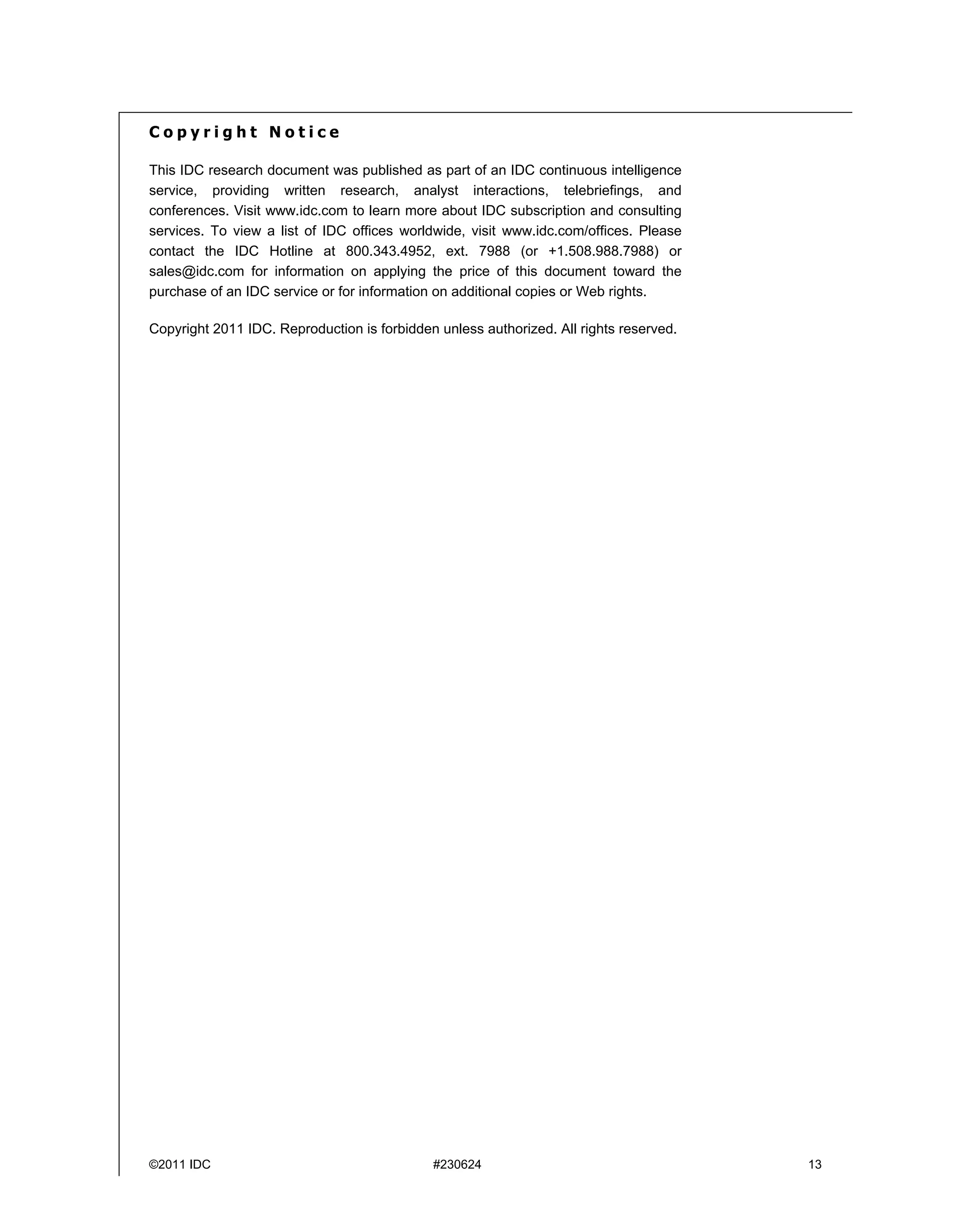 Copyright Notice

This IDC research document was published as part of an IDC continuous intelligence
service, providing written research, analyst interactions, telebriefings, and
conferences. Visit www.idc.com to learn more about IDC subscription and consulting
services. To view a list of IDC offices worldwide, visit www.idc.com/offices. Please
contact the IDC Hotline at 800.343.4952, ext. 7988 (or +1.508.988.7988) or
sales@idc.com for information on applying the price of this document toward the
purchase of an IDC service or for information on additional copies or Web rights.

Copyright 2011 IDC. Reproduction is forbidden unless authorized. All rights reserved.




©2011 IDC                                    #230624                                    13
 
