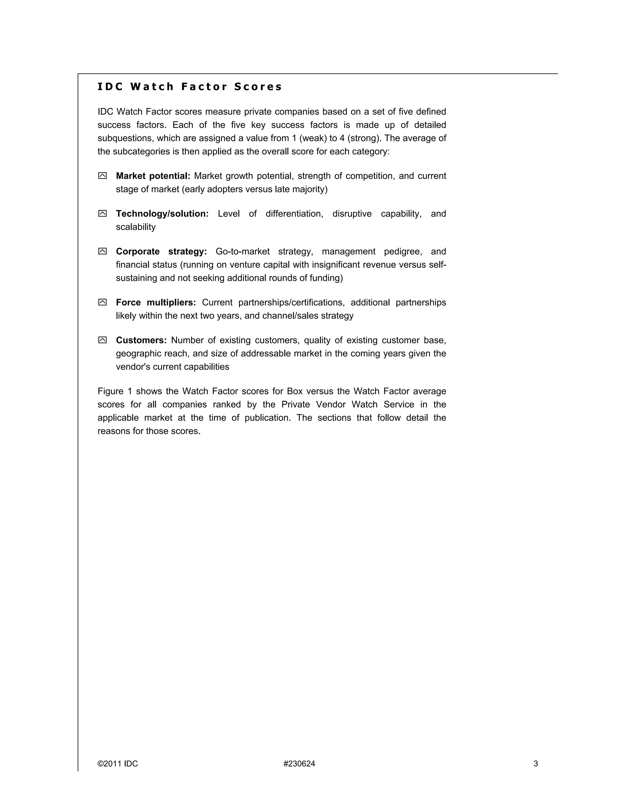 IDC Watch Factor Scores

IDC Watch Factor scores measure private companies based on a set of five defined
success factors. Each of the five key success factors is made up of detailed
subquestions, which are assigned a value from 1 (weak) to 4 (strong). The average of
the subcategories is then applied as the overall score for each category:

 Market potential: Market growth potential, strength of competition, and current
  stage of market (early adopters versus late majority)

 Technology/solution: Level of differentiation, disruptive capability,           and
  scalability

 Corporate strategy: Go-to-market strategy, management pedigree, and
  financial status (running on venture capital with insignificant revenue versus self-
  sustaining and not seeking additional rounds of funding)

 Force multipliers: Current partnerships/certifications, additional partnerships
  likely within the next two years, and channel/sales strategy

 Customers: Number of existing customers, quality of existing customer base,
  geographic reach, and size of addressable market in the coming years given the
  vendor's current capabilities

Figure 1 shows the Watch Factor scores for Box versus the Watch Factor average
scores for all companies ranked by the Private Vendor Watch Service in the
applicable market at the time of publication. The sections that follow detail the
reasons for those scores.




©2011 IDC                                    #230624                                     3
 