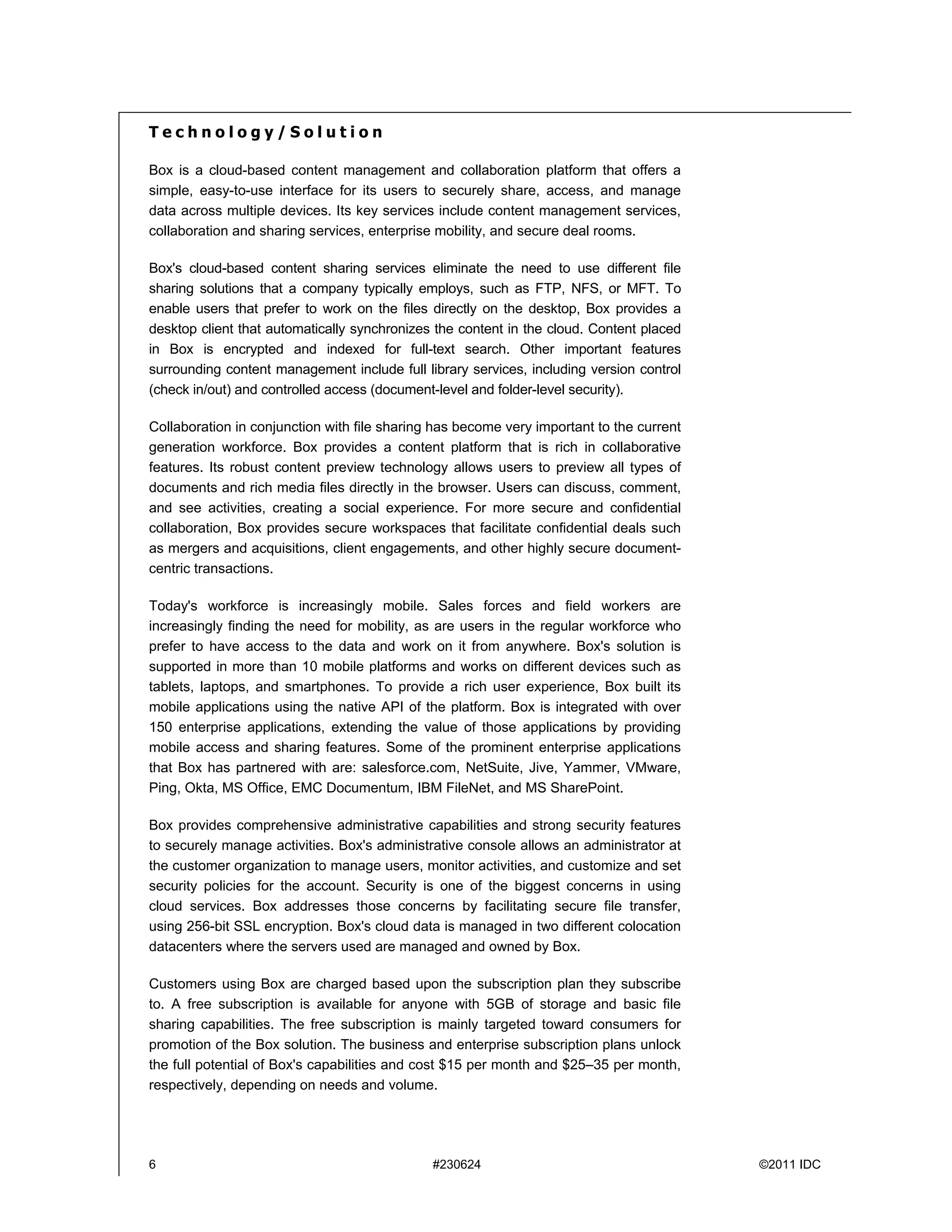 Technology/Solution

Box is a cloud-based content management and collaboration platform that offers a
simple, easy-to-use interface for its users to securely share, access, and manage
data across multiple devices. Its key services include content management services,
collaboration and sharing services, enterprise mobility, and secure deal rooms.

Box's cloud-based content sharing services eliminate the need to use different file
sharing solutions that a company typically employs, such as FTP, NFS, or MFT. To
enable users that prefer to work on the files directly on the desktop, Box provides a
desktop client that automatically synchronizes the content in the cloud. Content placed
in Box is encrypted and indexed for full-text search. Other important features
surrounding content management include full library services, including version control
(check in/out) and controlled access (document-level and folder-level security).

Collaboration in conjunction with file sharing has become very important to the current
generation workforce. Box provides a content platform that is rich in collaborative
features. Its robust content preview technology allows users to preview all types of
documents and rich media files directly in the browser. Users can discuss, comment,
and see activities, creating a social experience. For more secure and confidential
collaboration, Box provides secure workspaces that facilitate confidential deals such
as mergers and acquisitions, client engagements, and other highly secure document-
centric transactions.

Today's workforce is increasingly mobile. Sales forces and field workers are
increasingly finding the need for mobility, as are users in the regular workforce who
prefer to have access to the data and work on it from anywhere. Box's solution is
supported in more than 10 mobile platforms and works on different devices such as
tablets, laptops, and smartphones. To provide a rich user experience, Box built its
mobile applications using the native API of the platform. Box is integrated with over
150 enterprise applications, extending the value of those applications by providing
mobile access and sharing features. Some of the prominent enterprise applications
that Box has partnered with are: salesforce.com, NetSuite, Jive, Yammer, VMware,
Ping, Okta, MS Office, EMC Documentum, IBM FileNet, and MS SharePoint.

Box provides comprehensive administrative capabilities and strong security features
to securely manage activities. Box's administrative console allows an administrator at
the customer organization to manage users, monitor activities, and customize and set
security policies for the account. Security is one of the biggest concerns in using
cloud services. Box addresses those concerns by facilitating secure file transfer,
using 256-bit SSL encryption. Box's cloud data is managed in two different colocation
datacenters where the servers used are managed and owned by Box.

Customers using Box are charged based upon the subscription plan they subscribe
to. A free subscription is available for anyone with 5GB of storage and basic file
sharing capabilities. The free subscription is mainly targeted toward consumers for
promotion of the Box solution. The business and enterprise subscription plans unlock
the full potential of Box's capabilities and cost $15 per month and $25–35 per month,
respectively, depending on needs and volume.




6                                             #230624                                     ©2011 IDC
 