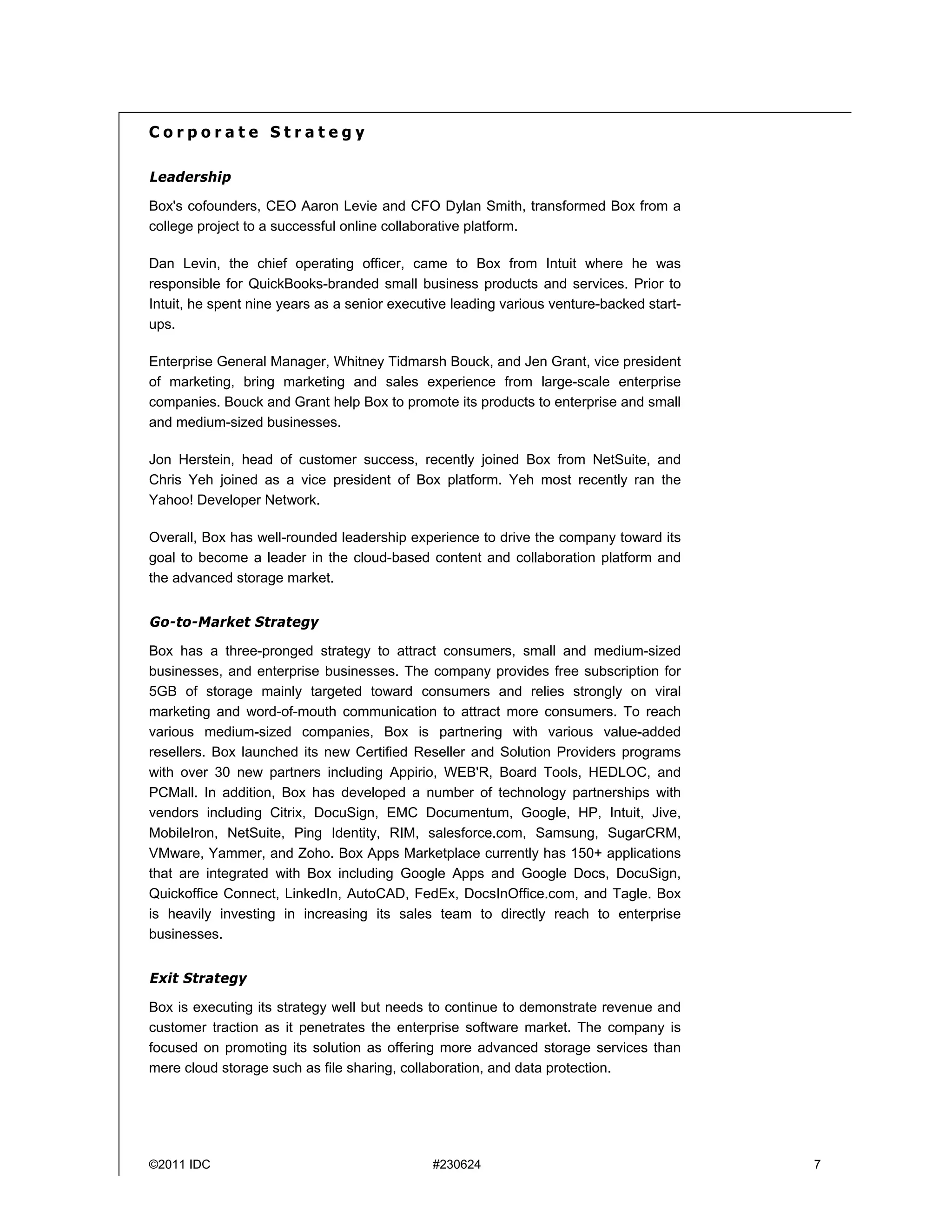 Corporate Strategy

Leadership

Box's cofounders, CEO Aaron Levie and CFO Dylan Smith, transformed Box from a
college project to a successful online collaborative platform.

Dan Levin, the chief operating officer, came to Box from Intuit where he was
responsible for QuickBooks-branded small business products and services. Prior to
Intuit, he spent nine years as a senior executive leading various venture-backed start-
ups.

Enterprise General Manager, Whitney Tidmarsh Bouck, and Jen Grant, vice president
of marketing, bring marketing and sales experience from large-scale enterprise
companies. Bouck and Grant help Box to promote its products to enterprise and small
and medium-sized businesses.

Jon Herstein, head of customer success, recently joined Box from NetSuite, and
Chris Yeh joined as a vice president of Box platform. Yeh most recently ran the
Yahoo! Developer Network.

Overall, Box has well-rounded leadership experience to drive the company toward its
goal to become a leader in the cloud-based content and collaboration platform and
the advanced storage market.


Go-to-Market Strategy

Box has a three-pronged strategy to attract consumers, small and medium-sized
businesses, and enterprise businesses. The company provides free subscription for
5GB of storage mainly targeted toward consumers and relies strongly on viral
marketing and word-of-mouth communication to attract more consumers. To reach
various medium-sized companies, Box is partnering with various value-added
resellers. Box launched its new Certified Reseller and Solution Providers programs
with over 30 new partners including Appirio, WEB'R, Board Tools, HEDLOC, and
PCMall. In addition, Box has developed a number of technology partnerships with
vendors including Citrix, DocuSign, EMC Documentum, Google, HP, Intuit, Jive,
MobileIron, NetSuite, Ping Identity, RIM, salesforce.com, Samsung, SugarCRM,
VMware, Yammer, and Zoho. Box Apps Marketplace currently has 150+ applications
that are integrated with Box including Google Apps and Google Docs, DocuSign,
Quickoffice Connect, LinkedIn, AutoCAD, FedEx, DocsInOffice.com, and Tagle. Box
is heavily investing in increasing its sales team to directly reach to enterprise
businesses.


Exit Strategy

Box is executing its strategy well but needs to continue to demonstrate revenue and
customer traction as it penetrates the enterprise software market. The company is
focused on promoting its solution as offering more advanced storage services than
mere cloud storage such as file sharing, collaboration, and data protection.




©2011 IDC                                     #230624                                     7
 