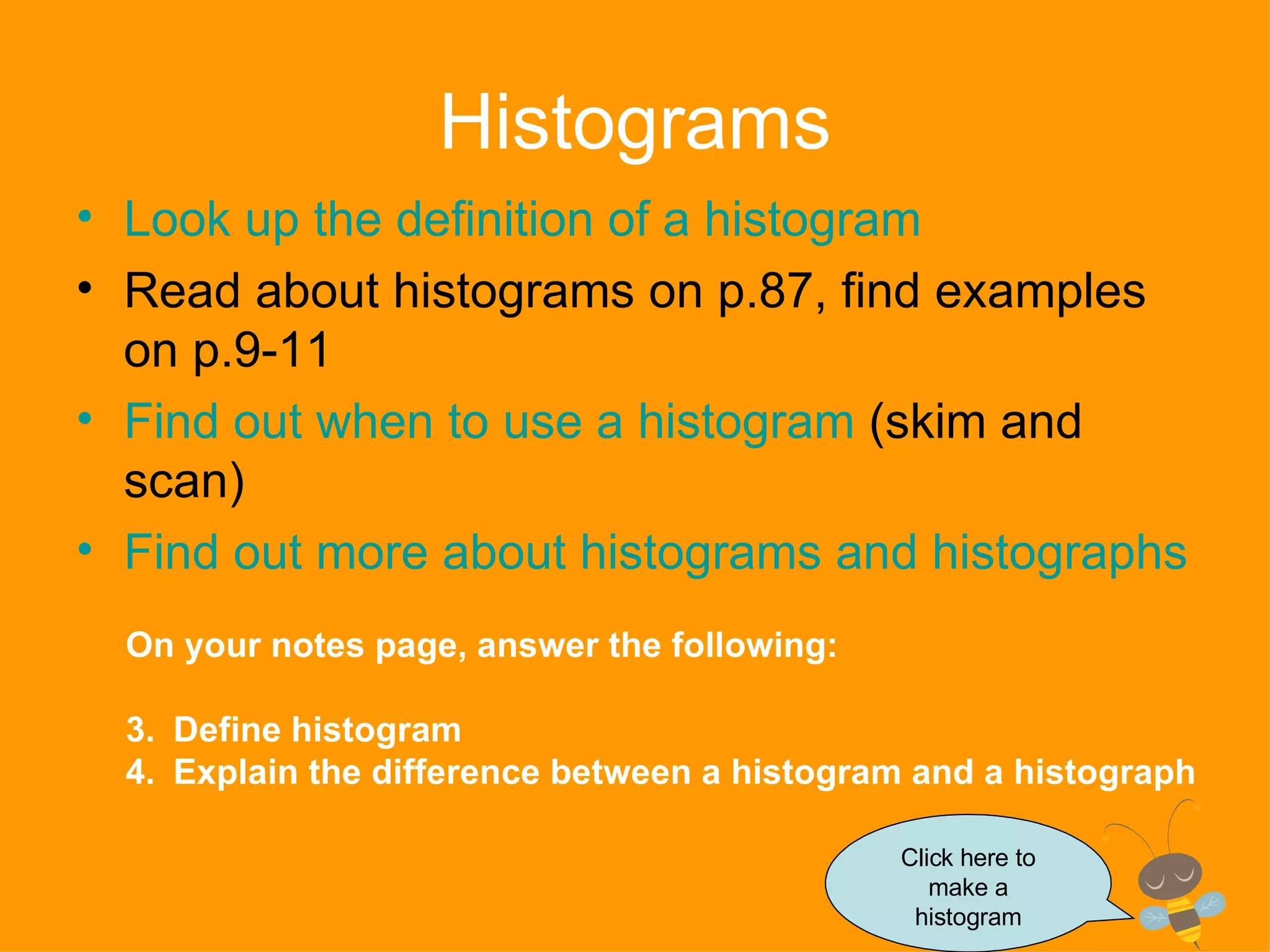 Histograms Look up the definition of a histogram Read about histograms on p.87, find examples on p.9-11 Find out when to use a histogram  (skim and scan) Find out more about histograms and  histographs On your notes page, answer the following: Define histogram Explain the difference between a histogram and a histograph Click here to make a histogram 