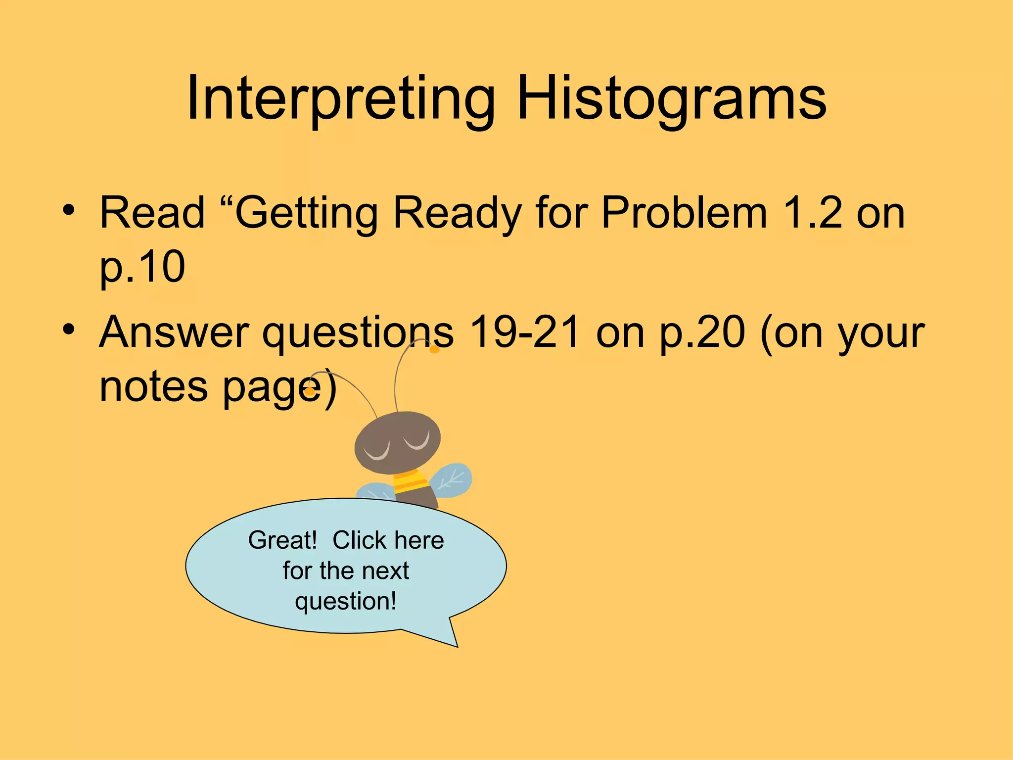Interpreting Histograms Read “Getting Ready for Problem 1.2 on p.10 Answer questions 19-21 on p.20 (on your notes page) Great!  Click here for the next question! 