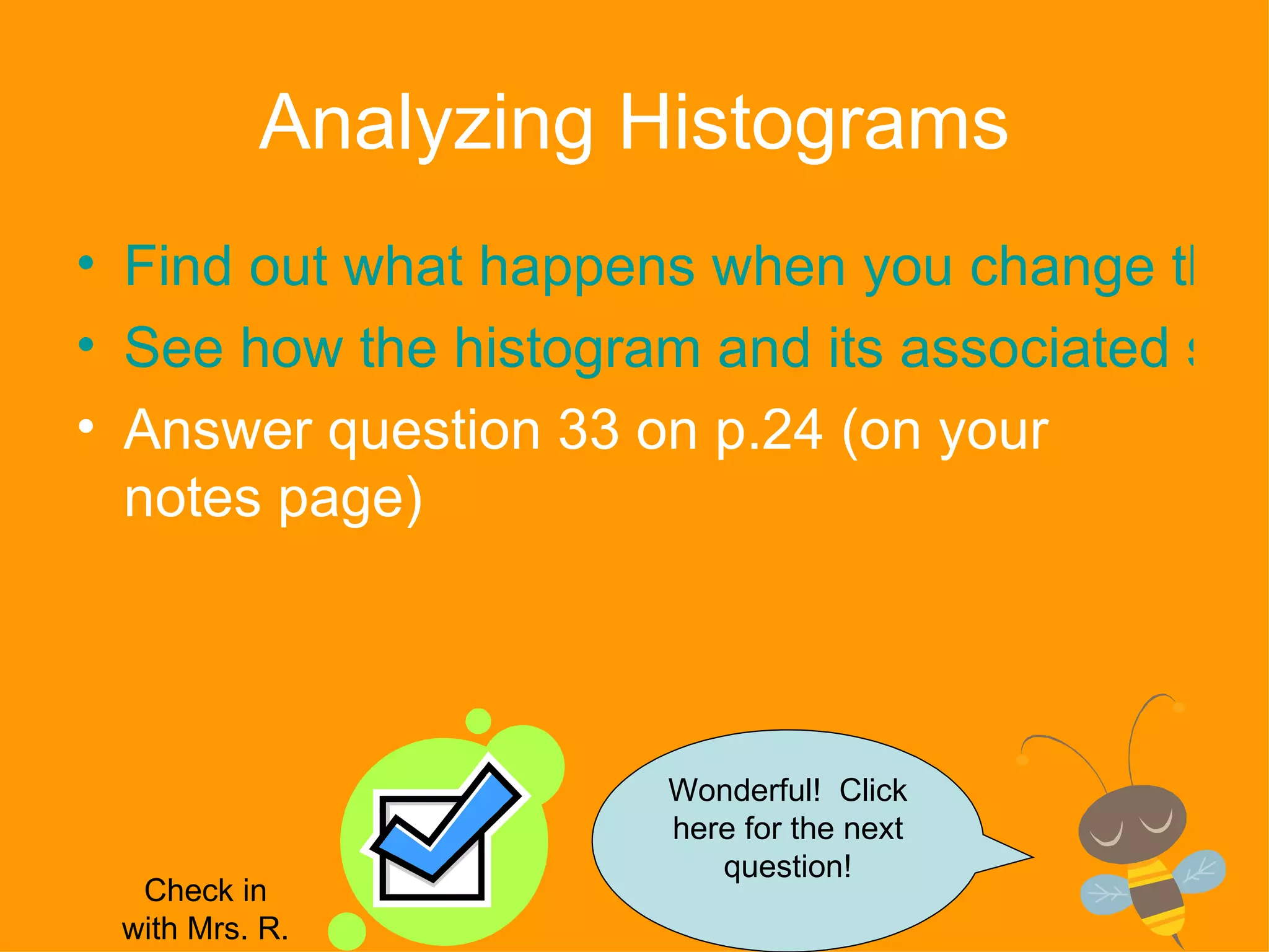 Analyzing Histograms Find out what happens when you change the interval range See how the histogram and its associated statistical measures (mean, mode, etc.) change as the data changes  Answer question 33 on p.24 (on your notes page) Wonderful!  Click here for the next question! Check in with Mrs. R. 