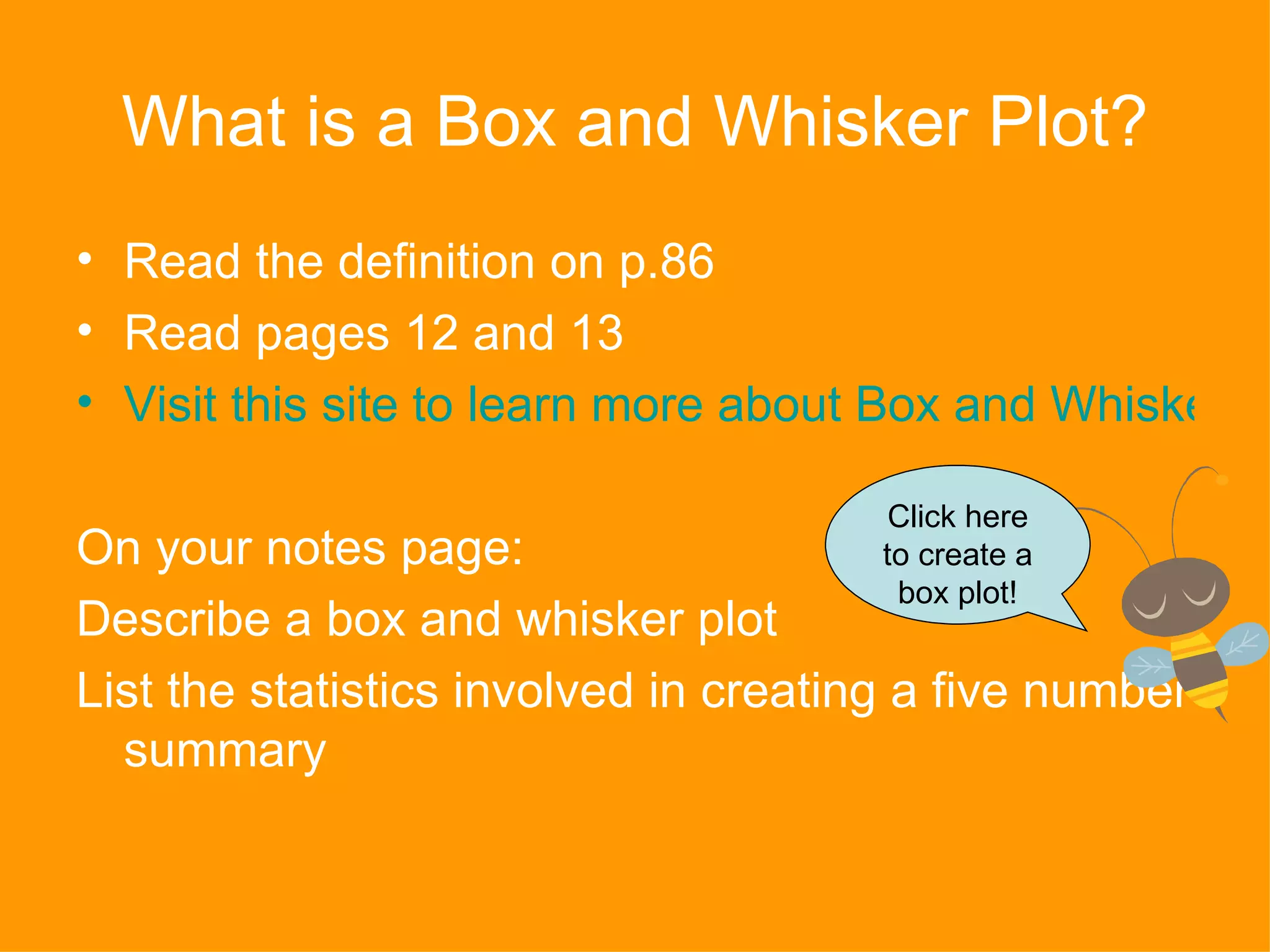 What is a Box and Whisker Plot? Read the definition on p.86 Read pages 12 and 13 Visit this site to learn more about Box and Whisker Plots On your notes page: Describe a box and whisker plot List the statistics involved in creating a five number summary Click here to create a box plot! 