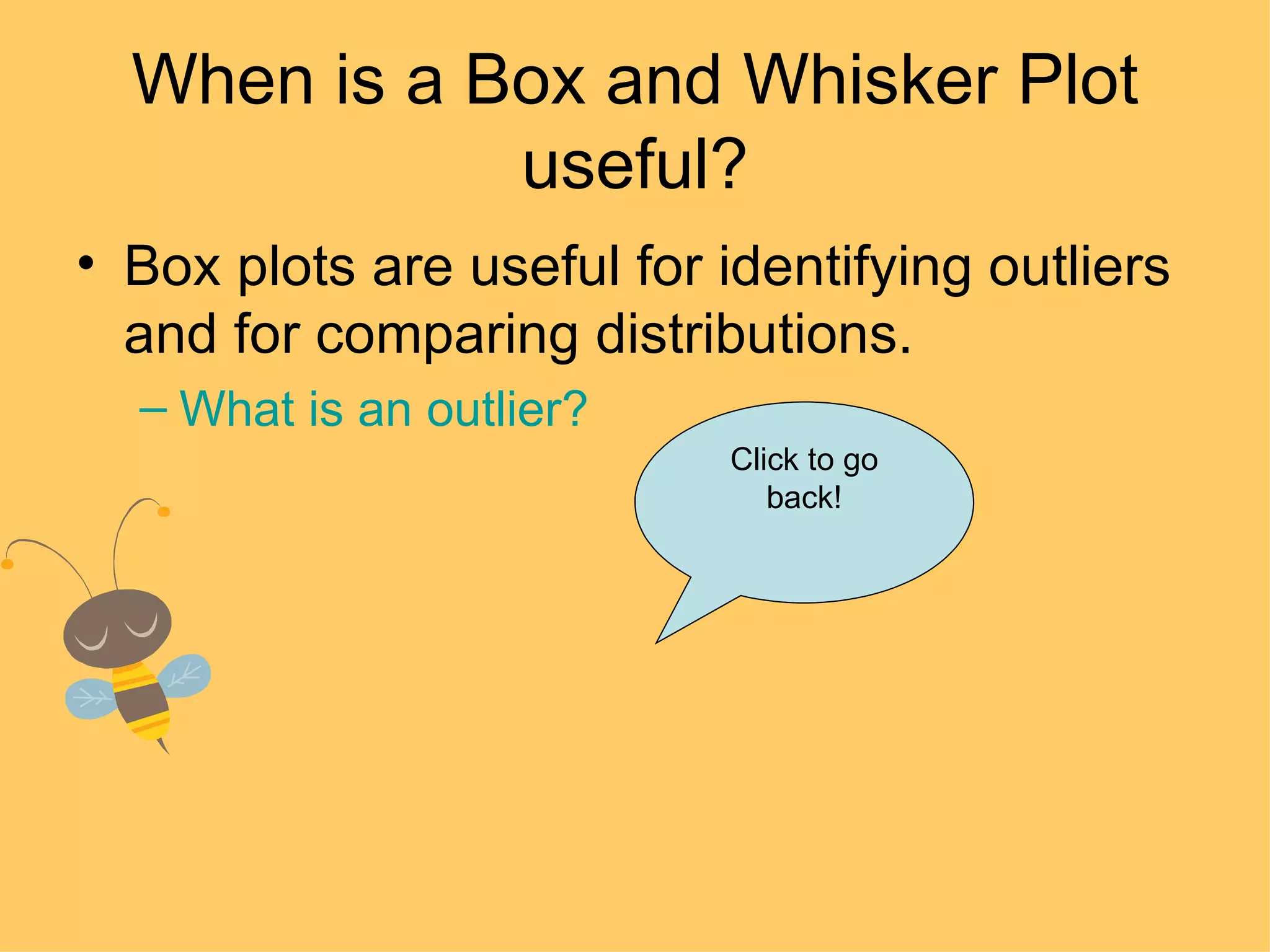 When is a Box and Whisker Plot useful? Box plots are useful for identifying outliers and for comparing distributions. What is an outlier? Click to go back! 