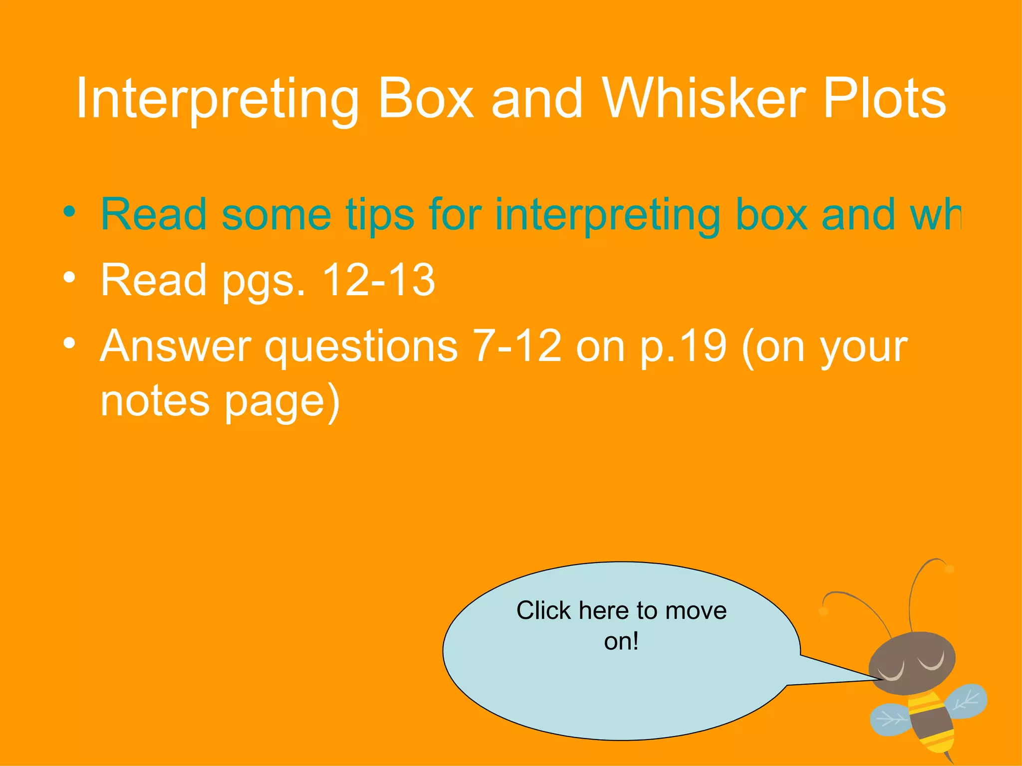 Interpreting Box and Whisker Plots Read some tips for interpreting box and whisker plots Read pgs. 12-13 Answer questions 7-12 on p.19 (on your notes page) Click here to move on! 