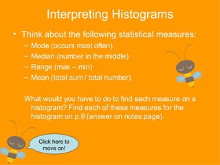Interpreting Histograms Think about the following statistical measures: Mode (occurs most often) Median (number in the middle) Range (max – min) Mean (total sum / total number) What would you have to do to find each measure on a histogram? Find each of these measures for the histogram on p.9 (answer on notes page). Click here to move on! 