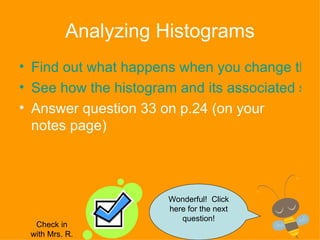 Analyzing Histograms Find out what happens when you change the interval range See how the histogram and its associated statistical measures (mean, mode, etc.) change as the data changes  Answer question 33 on p.24 (on your notes page) Wonderful!  Click here for the next question! Check in with Mrs. R. 