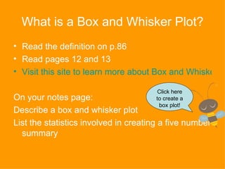 What is a Box and Whisker Plot? Read the definition on p.86 Read pages 12 and 13 Visit this site to learn more about Box and Whisker Plots On your notes page: Describe a box and whisker plot List the statistics involved in creating a five number summary Click here to create a box plot! 
