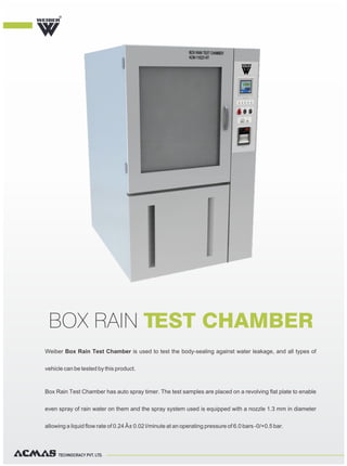 TECHNOCRACY PVT. LTD.
Weiber Box Rain Test Chamber is used to test the body-sealing against water leakage, and all types of
vehicle can be tested by this product.
Box Rain Test Chamber has auto spray timer. The test samples are placed on a revolving flat plate to enable
even spray of rain water on them and the spray system used is equipped with a nozzle 1.3 mm in diameter
allowing a liquid flow rate of 0.24 Â± 0.02 l/minute at an operating pressure of 6.0 bars -0/+0.5 bar.
BOX RAIN TEST CHAMBER
R
 