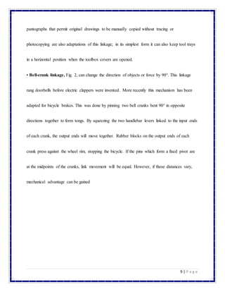 9 | P a g e
pantographs that permit original drawings to be manually copied without tracing or
photocopying are also adaptations of this linkage; in its simplest form it can also keep tool trays
in a horizontal position when the toolbox covers are opened.
• Bell-crank linkage, Fig. 2, can change the direction of objects or force by 90°. This linkage
rang doorbells before electric clappers were invented. More recently this mechanism has been
adapted for bicycle brakes. This was done by pinning two bell cranks bent 90° in opposite
directions together to form tongs. By squeezing the two handlebar levers linked to the input ends
of each crank, the output ends will move together. Rubber blocks on the output ends of each
crank press against the wheel rim, stopping the bicycle. If the pins which form a fixed pivot are
at the midpoints of the cranks, link movement will be equal. However, if those distances vary,
mechanical advantage can be gained
 