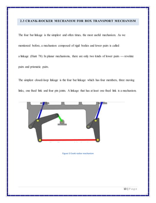 10 | P a g e
2.3 CRANK-ROCKER MECHANISM FOR BOX TRANSPORT MECHANISM
The four bar linkage is the simplest and often times, the most useful mechanism. As we
mentioned before, a mechanism composed of rigid bodies and lower pairs is called
a linkage (Hunt 78). In planar mechanisms, there are only two kinds of lower pairs --- revolute
pairs and prismatic pairs.
The simplest closed-loop linkage is the four bar linkage which has four members, three moving
links, one fixed link and four pin joints. A linkage that has at least one fixed link is a mechanism.
Figure 3 Crank rocker mechanism
 