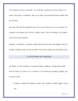 11 | P a g e
This mechanism has four moving links. Two of the links are pinned to the frame which is not
shown in this picture. In SimDesign, links can be nailed to the background thereby making them
into the frame.
How many DOF does this mechanism have? If we want it to have just one, we can impose one
constraint on the linkage and it will have a definite motion. The four bar linkage is the simplest
and the most useful mechanism.
Reminder: A mechanism is composed of rigid bodies and lower pairs called linkages (Hunt 78).
In planar mechanisms there are only two kinds of lower pairs: turning pairs and prismatic pairs.
2.4 FUNCTIONS OF LINKAGES
The function of a link mechanism is to produce rotating, oscillating, or reciprocating motion
from the rotation of a crank or vice versa(Ham et al. 58). Stated more specifically linkages may
be used to convert:
1. Continuous rotation into continuous rotation, with a constant or variable angular velocity
ratio.
 