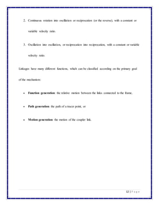 12 | P a g e
2. Continuous rotation into oscillation or reciprocation (or the reverse), with a constant or
variable velocity ratio.
3. Oscillation into oscillation, or reciprocation into reciprocation, with a constant or variable
velocity ratio.
Linkages have many different functions, which can be classified according on the primary goal
of the mechanism:
 Function generation: the relative motion between the links connected to the frame,
 Path generation: the path of a tracer point, or
 Motion generation: the motion of the coupler link.
 