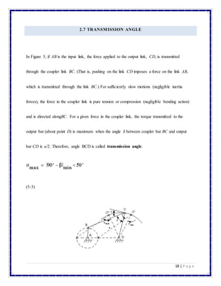 18 | P a g e
2.7 TRANSMISSION ANGLE
In Figure 5, if AB is the input link, the force applied to the output link, CD, is transmitted
through the coupler link BC. (That is, pushing on the link CD imposes a force on the link AB,
which is transmitted through the link BC.) For sufficiently slow motions (negligible inertia
forces), the force in the coupler link is pure tension or compression (negligible bending action)
and is directed alongBC. For a given force in the coupler link, the torque transmitted to the
output bar (about point D) is maximum when the angle between coupler bar BC and output
bar CD is /2. Therefore, angle BCD is called transmission angle.
(5-3)
 