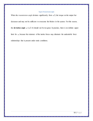 19 | P a g e
Figure 5Transmission angle
When the transmission angle deviates significantly from /2, the torque on the output bar
decreases and may not be sufficient to overcome the friction in the system. For this reason,
the deviation angle =| /2- | should not be too great. In practice, there is no definite upper
limit for , because the existence of the inertia forces may eliminate the undesirable force
relationships that is present under static conditions.
 
