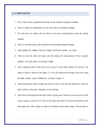 27 | P a g e
3.1.3 PROCEDURE
1. First of all we have prepared the drawing for the machine transporter machine.
2. Then we make the measurement for the bed of the box transport machine.
3. We took the iron angles and cut them in the given measurements using the cutting
machine.
4. Then we took that pieces and weld them in the prepared shaped drawing.
5. After making the welding of the iron angles bed for the machine was ready.
6. Then we took the mild steel plate and then taking the measurement of box transport
machine we cut the pieces in the given length.
7. After cutting the plate in the given size we put it in the lathe machine for giving it the
shape of shaft as shown in the figure 7, 8. We also prepared the hanger and crank using
the lathe machine as per of dimension as shown in figure 9.
8. After preparing the shaft, hanger and crank we take it over the drill machine to make the
holes in them as the given dimension in the drawing.
9. After this we had prepared the shaft which is going move the boxes to the next level with
using it edges on the top of it. We cut the mild sheet plate in the given dimensions and
then edges also, after cutting we make the welding to attach these edges with the plate on
 
