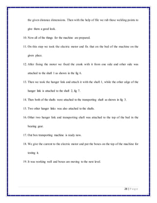 28 | P a g e
the given distance dimensions. Then with the help of file we rub these welding points to
give them a good look.
10. Now all of the things for the machine are prepared.
11. On this step we took the electric motor and fix that on the bed of the machine on the
given place.
12. After fixing the motor we fixed the crank with it from one side and other side was
attached to the shaft 1 as shown in the fig 6.
13. Then we took the hanger link and attach it with the shaft 1, while the other edge of the
hanger link is attached to the shaft 2, fig 7.
14. Then both of the shafts were attached to the transporting shaft as shown in fig 3.
15. Two other hanger links was also attached to the shafts.
16. Other two hanger link and transporting shaft was attached to the top of the bed in the
bearing gear.
17. Out box transporting machine is ready now.
18. We give the current to the electric motor and put the boxes on the top of the machine for
testing it.
19. It was working well and boxes are moving to the next level.
 