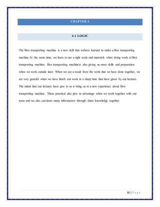 30 | P a g e
CHAPTER 4
4.1 LOGIC
The Box transporting machine is a new skill that wehave learned to make a Box transporting
machine.At the same time, we learn to use a right tools and materials when doing work at Box
transporting machine. Box transporting machineis also giving us more skills and preparation
when we work outside later. When we see a result from the work that we have done together, we
are very grateful when we have finish our work in a sharp time that have given by our lecturer.
The talent that our lecturer have give to us is bring us to a new experience about Box
transporting machine. These practical also give us advantage when we work together with our
team and we also can learn many information through share knowledge together.
 