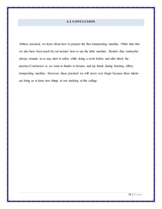 31 | P a g e
4.2 CONCLUSION
Atthese practical, we learn about how to prepare the Box transporting machine. Other than that
we also have been teach by our lecturer how to use the lathe machine. Besides that, ourteacher
always remains us to stay alert in safety while doing a work before and after finish the
practice.Conclusion is, we want to thanks to lecturer and my friend during learning ofBox
transporting machine. However, these practical we will never ever forget because these talents
are bring us to learn new things in our studying at this college.
 