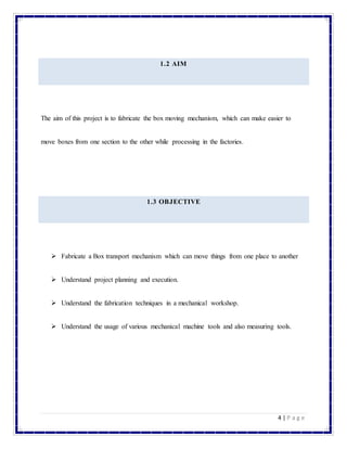 4 | P a g e
1.2 AIM
The aim of this project is to fabricate the box moving mechanism, which can make easier to
move boxes from one section to the other while processing in the factories.
1.3 OBJECTIVE
 Fabricate a Box transport mechanism which can move things from one place to another
 Understand project planning and execution.
 Understand the fabrication techniques in a mechanical workshop.
 Understand the usage of various mechanical machine tools and also measuring tools.
 