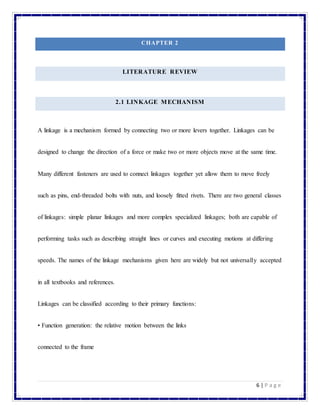 6 | P a g e
CHAPTER 2
LITERATURE REVIEW
2.1 LINKAGE MECHANISM
A linkage is a mechanism formed by connecting two or more levers together. Linkages can be
designed to change the direction of a force or make two or more objects move at the same time.
Many different fasteners are used to connect linkages together yet allow them to move freely
such as pins, end-threaded bolts with nuts, and loosely fitted rivets. There are two general classes
of linkages: simple planar linkages and more complex specialized linkages; both are capable of
performing tasks such as describing straight lines or curves and executing motions at differing
speeds. The names of the linkage mechanisms given here are widely but not universally accepted
in all textbooks and references.
Linkages can be classified according to their primary functions:
• Function generation: the relative motion between the links
connected to the frame
 