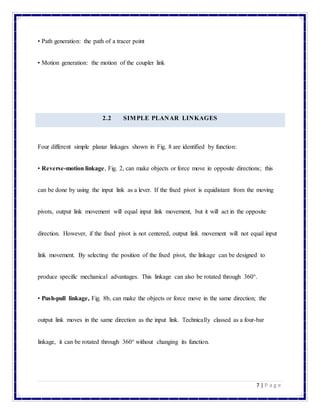 7 | P a g e
• Path generation: the path of a tracer point
• Motion generation: the motion of the coupler link
2.2 SIMPLE PLANAR LINKAGES
Four different simple planar linkages shown in Fig. 8 are identified by function:
• Reverse-motion linkage, Fig. 2, can make objects or force move in opposite directions; this
can be done by using the input link as a lever. If the fixed pivot is equidistant from the moving
pivots, output link movement will equal input link movement, but it will act in the opposite
direction. However, if the fixed pivot is not centered, output link movement will not equal input
link movement. By selecting the position of the fixed pivot, the linkage can be designed to
produce specific mechanical advantages. This linkage can also be rotated through 360°.
• Push-pull linkage, Fig. 8b, can make the objects or force move in the same direction; the
output link moves in the same direction as the input link. Technically classed as a four-bar
linkage, it can be rotated through 360° without changing its function.
 