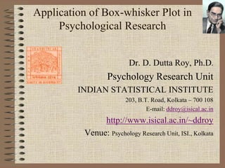 Application of Box-whisker Plot in
     Psychological Research


                         Dr. D. Dutta Roy, Ph.D.
                  Psychology Research Unit
         INDIAN STATISTICAL INSTITUTE
                        203, B.T. Road, Kolkata – 700 108
                                E-mail: ddroy@isical.ac.in
               http://www.isical.ac.in/~ddroy
          Venue: Psychology Research Unit, ISI., Kolkata
 
