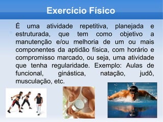 Exercício Físico
É uma atividade repetitiva, planejada e
estruturada, que tem como objetivo a
manutenção e/ou melhoria de um ou mais
componentes da aptidão física, com horário e
compromisso marcado, ou seja, uma atividade
que tenha regularidade. Exemplo: Aulas de
funcional, ginástica, natação, judô,
musculação, etc.
 