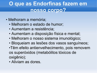O que as Endorfinas fazem em
nosso corpo?
• Melhoram a memória;
• Melhoram o estado de humor;
• Aumentam a resistência;
• Aumentam a disposição física e mental;
• Melhoram o nosso sistema imunológico;
• Bloqueiam as lesões dos vasos sanguíneos;
•Têm efeito antienvelhecimento, pois removem
os superóxidos (metabólitos tóxicos de
oxigênio);
• Aliviam as dores.
 