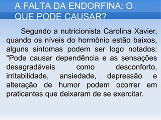A FALTA DA ENDORFINA: O
QUE PODE CAUSAR?
Segundo a nutricionista Carolina Xavier,
quando os níveis do hormônio estão baixos,
alguns sintomas podem ser logo notados:
"Pode causar dependência e as sensações
desagradáveis como desconforto,
irritabilidade, ansiedade, depressão e
alteração de humor podem ocorrer em
praticantes que deixaram de se exercitar.
 