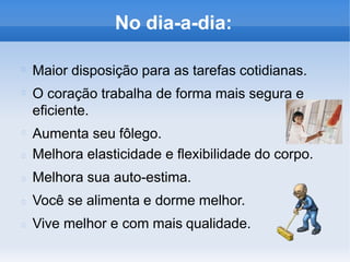 No dia-a-dia:
Maior disposição para as tarefas cotidianas.
O coração trabalha de forma mais segura e
eficiente.
Aumenta seu fôlego.
Melhora elasticidade e flexibilidade do corpo.
Melhora sua auto-estima.
Você se alimenta e dorme melhor.
Vive melhor e com mais qualidade.
 