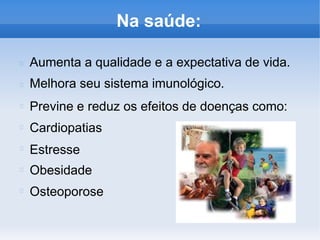 Na saúde:
Aumenta a qualidade e a expectativa de vida.
Melhora seu sistema imunológico.
Previne e reduz os efeitos de doenças como:
Cardiopatias
Estresse
Obesidade
Osteoporose
 