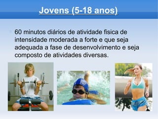 Jovens (5-18 anos)
60 minutos diários de atividade fisica de
intensidade moderada a forte e que seja
adequada a fase de desenvolvimento e seja
composto de atividades diversas.
 