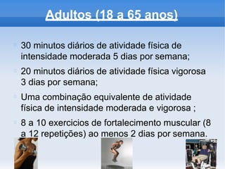 Adultos (18 a 65 anos)
30 minutos diários de atividade física de
intensidade moderada 5 dias por semana;
20 minutos diários de atividade física vigorosa
3 dias por semana;
Uma combinação equivalente de atividade
física de intensidade moderada e vigorosa ;
8 a 10 exercicios de fortalecimento muscular (8
a 12 repetições) ao menos 2 dias por semana.
 